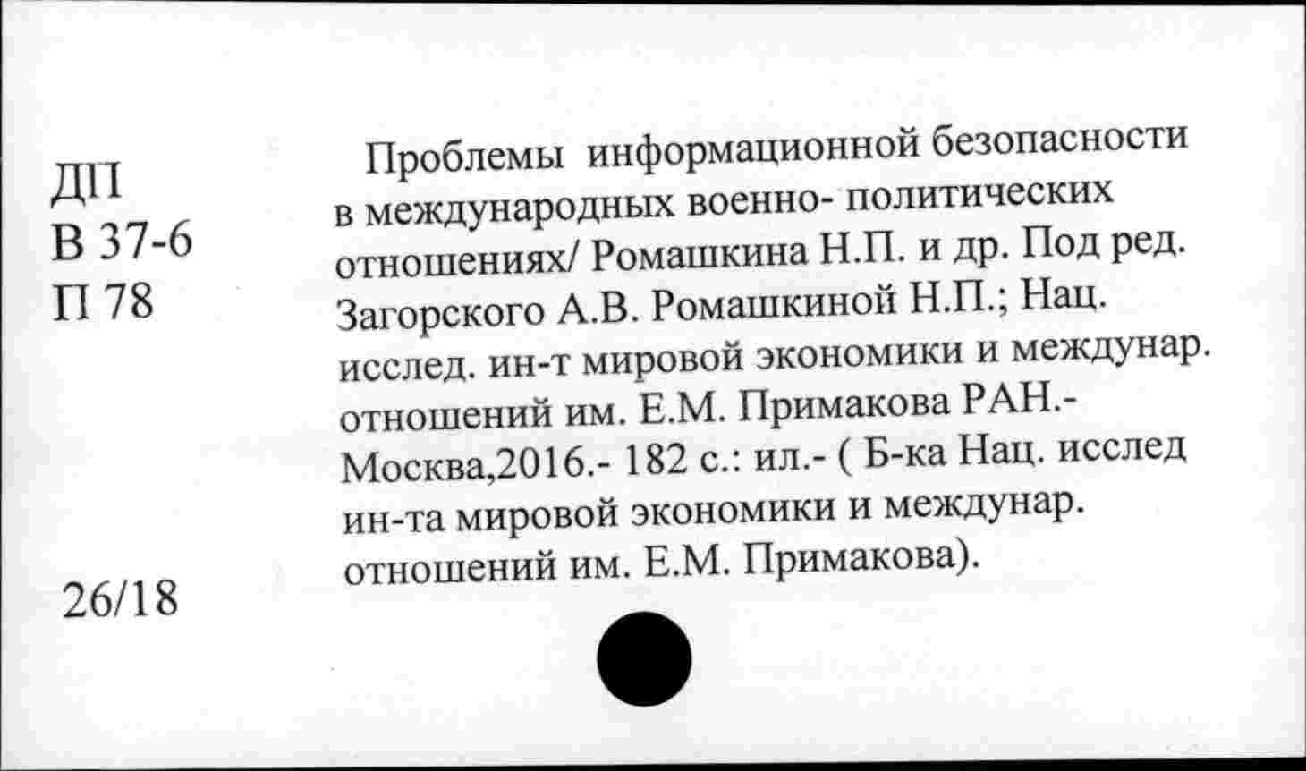 ﻿ДП В 37-6 П 78
26/18
Проблемы информационной безопасности в международных военно- политических отношениях/ Ромашкина Н.П. и др. Под ред. Загорского А.В. Ромашкиной Н.П.; Нац. исслед. ин-т мировой экономики и междунар. отношений им. Е.М. Примакова РАН,-Москва,2016.- 182 с.: ил.- ( Б-ка Нац. исслед ин-та мировой экономики и междунар. отношений им. Е.М. Примакова).